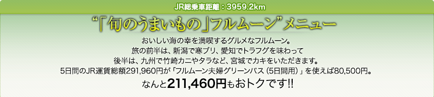 JR総乗車距離：3959.2km｜「旬のうまいもの」フルムーン メニュー｜おいしい海の幸を満喫するグルメなフルムーン。
旅の前半は、新潟で寒ブリ、愛知でトラフグを味わって後半は、九州で竹崎カニやタラなど、宮城でカキをいただきます。5日間のJR運賃総額291,960円が「フルムーン夫婦グリーンパス（5日間用）」を使えば80,500円。なんと211,460円もおトクです!