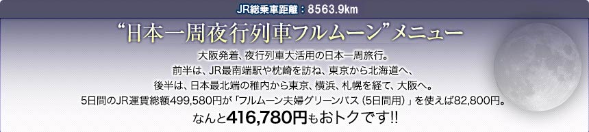 JR総乗車距離：8576.7km｜“日本一周夜行列車フルムーン”メニュー｜大阪発着、夜行列車大活用の日本一周旅行。前半は、JR最南端駅や枕崎を訪ね、東京から北海道へ、後半は、日本最北端の稚内から東京、横浜、札幌を経て、大阪へ。5日間のJR運賃総額499,580円が「フルムーン夫婦グリーンパス（5日間用）」を使えば82,800円。なんと416,780円もおトクです!!