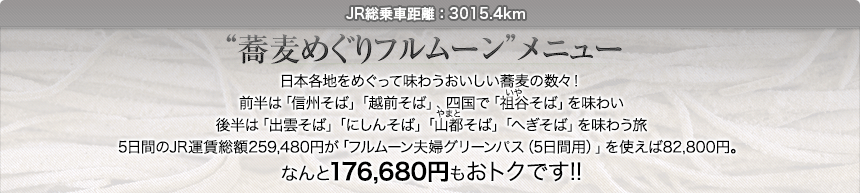 JR総乗車距離：3015.4km｜“蕎麦めぐりフルムーン”メニュー｜日本各地をめぐって味わうおいしい蕎麦の数々！前半は「信州そば」「越前そば」、四国で「祖谷そば」を味わい後半は「出雲そば」「にしんそば」「山都そば」「へぎそば」を味わう旅5日間のJR運賃総額259,480円が「フルムーン夫婦グリーンパス（5日間用）」を使えば82,800円。なんと176,680円もおトクです!!