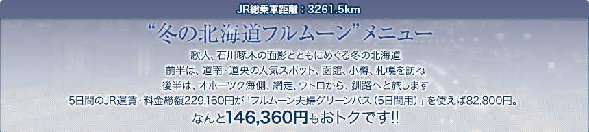 JR総乗車距離：3261.5km｜“冬の北海道フルムーン”メニュー歌人、石川啄木の面影とともにめぐる冬の北海道前半は、道南・道央の人気スポット、函館、小樽、札幌を訪ね後半は、オホーツク海側、網走、ウトロから、釧路へと旅します5日間のJR運賃・料金総額229,160円が「フルムーン夫婦グリーンパス（5日間用）」を使えば82,800円。なんと146,360円もおトクです!!