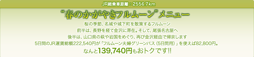 JR総乗車距離：2556.7km｜“春のかがやきフルムーン”メニュー｜桜の季節、名城や城下町を散策するフルムーン前半は、長野を経て金沢に滞在。そして、尾張名古屋へ後半は、山口県の萩や岩国をめぐり、再び金沢経由で帰京します5日間のJR運賃総額222,540円が「フルムーン夫婦グリーンパス（5日間用）」を使えば82,800円。なんと139,740円もおトクです!!