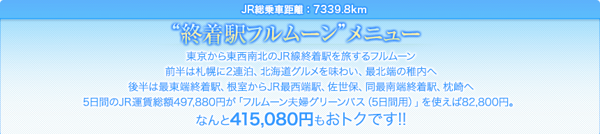 JR総乗車距離：7339.8km｜“終着駅フルムーン”メニュー｜東京から東西南北のJR線終着駅を旅するフルムーン前半は札幌に2連泊、北海道グルメを味わい、最北端の稚内へ後半は最東端終着駅、根室からJR最西端駅、佐世保、同最南端終着駅、枕崎へ5日間のJR運賃総額497,880円が「フルムーン夫婦グリーンパス（5日間用）」を使えば82,800円。なんと415,080円もおトクです!!