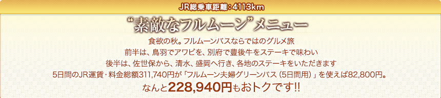 JR総乗車距離：4113km｜“素敵なフルムーン”メニュー｜食欲の秋。フルムーンパスならではのグルメ旅前半は、鳥羽でアワビを、別府で豊後牛をステーキで味わい後半は、佐世保から、清水、盛岡へ行き、各地のステーキをいただきます5日間のJR運賃・料金総額311,740円が「フルムーン夫婦グリーンパス（5日間用）」を使えば82,800円。なんと228,940円もおトクです!!