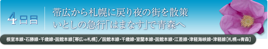 4日目｜帯広から札幌に戻り夜の街を散策いとしの急行｢はまなす｣で青森へ｜根室本線・石勝線・千歳線・函館本線［帯広⇒札幌］／函館本線・千歳線・室蘭本線・函館本線・江差線・津軽海峡線・津軽線［札幌⇒青森］