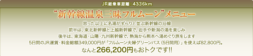 JR総乗車距離：4336km｜“新幹線温泉三昧フルムーン”｜メニュー思った以上に名湯がずらりと並ぶ新幹線の沿線前半は、東北新幹線と上越新幹線で、岩手や新潟の湯を楽しみ後半は、東海道・山陽・九州新幹線で、熱海から熊本へ湯めぐり旅をします5日間のJR運賃・料金総額349,000円が「フルムーン夫婦グリーンパス（5日間用）」を使えば82,800円。なんと266,200円もおトクです!!