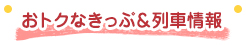 おトクなきっぷ＆列車情報