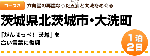 コース３｜六角堂の再建なった五浦(いづら)と大洗をめぐる｜1泊２日｜茨城県北茨城市・大洗町｜「がんばっぺ！ 茨城」を合い言葉に復興