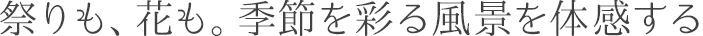 祭りも、花も。季節を彩る風景を体感する