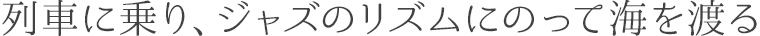 列車に乗り、ジャズのリズムにのって海を渡る
