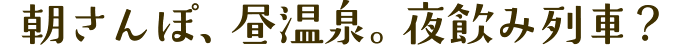 朝さんぽ、昼温泉。夜飲み列車？