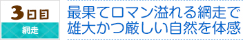 3日目｜網走｜最果てロマン溢れる網走で
雄大かつ厳しい自然を体感