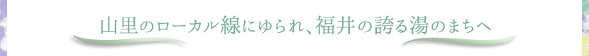 山里のローカル線にゆられ、福井の誇る湯のまちへ