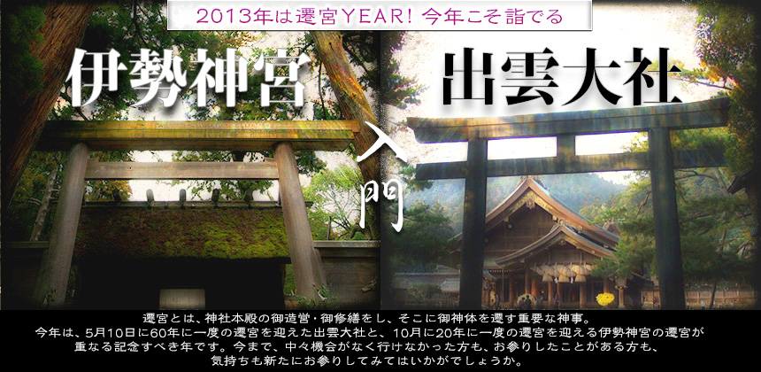 伊勢神宮、出雲大社。2013年遷宮YEAR。遷宮とは、神社本殿の御造営・御修繕をし、そこに御神体を遷す重要な神事。今年は、5月10日に60年に一度の遷宮を迎えた出雲大社と、10月に20年に一度の遷宮を迎える伊勢神宮の遷宮が重なる記念すべき年です。今まで、中々機会がなく行けなかった方も、お参りしたことがある方も、気持ちも新たにお参りしてみてはいかがでしょうか。