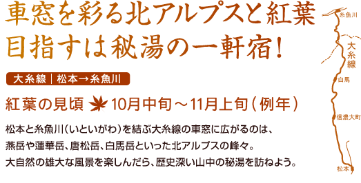 車窓を彩る北アルプスと紅葉 目指すは秘湯の一軒宿！ 大糸線｜松本→糸魚川 紅葉の見頃：10月中旬～11月上旬（例年） 松本と糸魚川（いといがわ）を結ぶ大糸線の車窓に広がるのは、燕岳や蓮華岳、唐松岳、白馬岳といった北アルプスの峰々。大自然の雄大な風景を楽しんだら、歴史深い山中の秘湯を訪ねよう。
