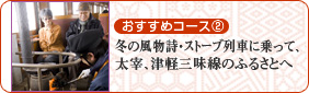 おすすめコース2 冬の風物詩・ストーブ列車に乗って、太宰、津軽三味線のふるさとへ