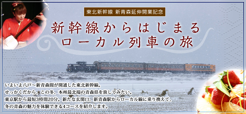 東北新幹線 新青森延伸開業記念 新幹線からはじまる ローカル列車の旅 いよいよ八戸～新青森間が開通する東北新幹線。せっかくだから、この冬、本州最北端の青森県を旅してみたい。東京駅から最短3時間20分。新たな玄関口、新青森駅からローカル線に乗り換えて、
冬の青森の魅力を体験できる4コースを紹介します。