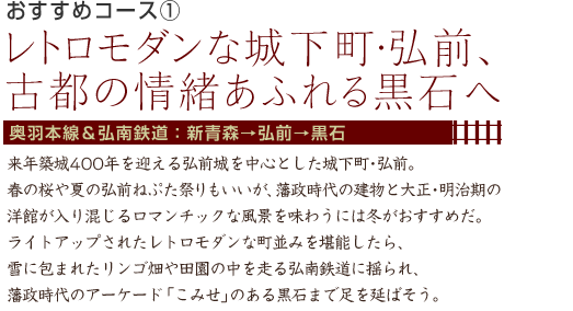 おすすめコース1 レトロモダンな城下町・弘前、古都の情緒あふれる黒石へ 奥羽本線＆弘南鉄道：新青森→弘前→黒石 来年築城400年を迎える弘前城を中心とした城下町･弘前。春の桜や夏の弘前ねぷた祭りもいいが、藩政時代の建物と大正･明治期の洋館が入り混じるロマンチックな風景を味わうには冬がおすすめだ。ライトアップされたレトロモダンな町並みを堪能したら、雪に包まれたリンゴ畑や田園の中を走る弘南鉄道に揺られ、藩政時代のアーケード「こみせ」のある黒石まで足を延ばそう。