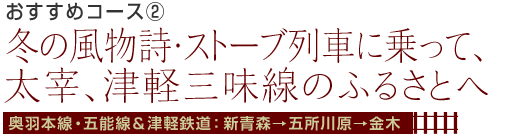 おすすめコース2 冬の風物詩・ストーブ列車に乗って、太宰、津軽三味線のふるさとへ奥羽本線・五能線＆津軽鉄道：新青森→五所川原→金木