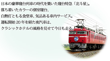 日本の豪華寝台列車の時代を築いた寝台特急「北斗星」。落ち着いたカラーの個室寝台、白熱灯ともる食堂車、気品ある車内サービス。運転開始20年を経た夜汽車は、クラシックホテルの風格を見せて今日も走る。