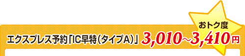 エクスプレス予約「IC早特（タイプＡ）」★おトク度⇒3,010～3,410円