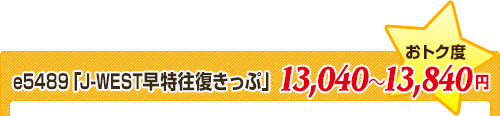 e5489「J-WEST早特往復きっぷ」★おトク度⇒13,040～13,840円