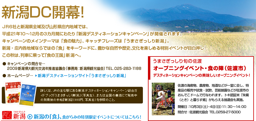 ＪＲ6 社と新潟県全域及び山形県庄内地域では、平成21年10～12 月の3カ月間にわたり「新潟デスティネーションキャンペーン」が開催されます。キャンペーンのメインテーマは「食の魅力」、キャッチフレーズは「うまさぎっしり新潟」。新潟・庄内各地域ならではの「食」をキーワードに、豊かな自然や歴史、文化を楽しめる特別イベントが目白押し！ この秋は、列車に乗って「食の王国」新潟へ。