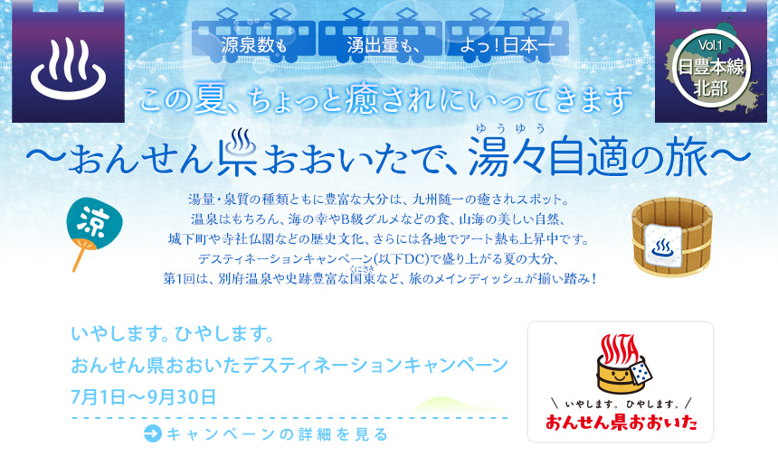 湯量・泉質の種類ともに豊富な大分は、九州随一の癒されスポット。温泉はもちろん、海の幸やB級グルメなどの食、山海の美しい自然、城下町や寺社仏閣などの歴史文化、さらには各地でアート熱も上昇中です。デスティネーションキャンペーン(以下DC)で盛り上がる夏の大分、第1回は、別府温泉や史跡豊富な国東(ルビ=くにさき)など、旅のメインディッシュが揃い踏み！