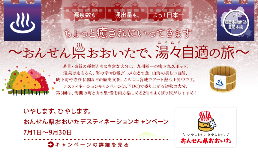 湯量･泉質の種類ともに豊富な大分は、九州でも随一の癒されスポット。温泉はもちろん、海の幸やB級グルメなどの食、山海の美しい自然、城下町や寺社仏閣などの歴史文化、さらには各地でアート熱も上昇中です。デスティネーションキャンペーン(以下DC)で盛り上がる初秋の大分、第3回は、海側の町と山の里･湯を両方楽しめる2泊のよくばり旅がおすすめ！