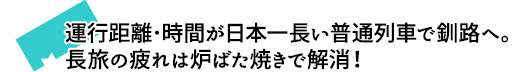 運行距離･時間が日本一長い普通列車で釧路へ。長旅の疲れは炉ばた焼きで解消！