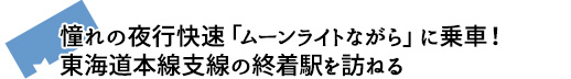 憧れの夜行快速「ムーンライトながら」に乗車！東海道本線支線の終着駅を訪ねる