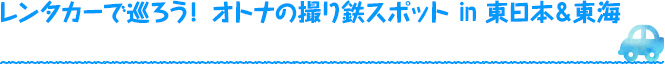 レンタカーで巡ろう！ オトナの撮り鉄スポットin 東日本＆東海