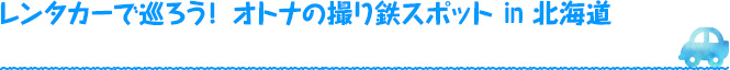 レンタカーで巡ろう！ オトナの撮り鉄スポットin 北海道