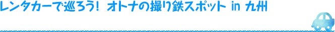 レンタカーで巡ろう！ オトナの撮り鉄スポットin 九州