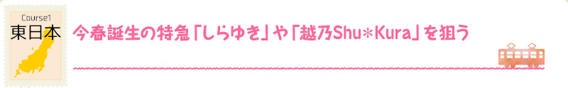 Course1 東日本｜今春誕生の特急「しらゆき」や「越乃Shu*Kura」を狙う