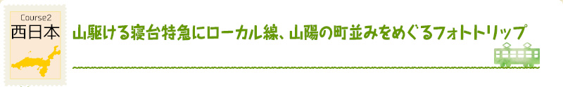 Course2　西日本
｜山駆ける寝台特急にローカル線、山陽の町並みをめぐるフォトトリップ