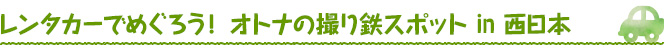 レンタカーでめぐろう！ オトナの撮り鉄スポット in 西日本