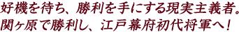 好機を待ち、勝利を手にする現実主義者。関ヶ原で勝利し、江戸幕府初代将軍へ！