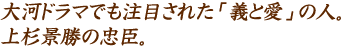 大河ドラマでも注目された「義と愛」の人。上杉景勝の忠臣。