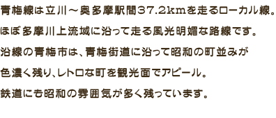 青梅線は立川～奥多摩駅間37.2kmを走るローカル線。ほぼ多摩川上流域に沿って走る風光明媚な路線です。沿線の青梅市は、青梅街道に沿って昭和の町並みが色濃く残り、レトロな町を観光面でアピール。鉄道にも昭和の雰囲気が多く残っています。