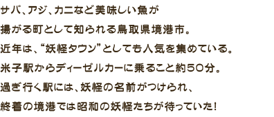 サバ、アジ、カニなど美味しい魚が揚がる町として知られる鳥取県境港市。近年は、“妖怪タウン”としても人気を集めている。米子駅からディーゼルカーに乗ること約50分。過ぎ行く駅には、妖怪の名前がつけられ、終着の境港では昭和の妖怪たちが待っていた！