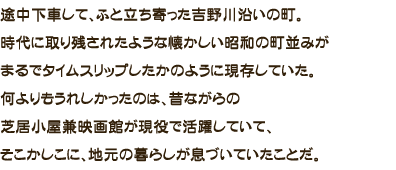 途中下車して、ふと立ち寄った吉野川沿いの町。時代に取り残されたような懐かしい昭和の町並みがまるでタイムスリップしたかのように現存していた。何よりもうれしかったのは、昔ながらの芝居小屋兼映画館が現役で活躍していて、そこかしこに、地元の暮らしが息づいていたことだ。
