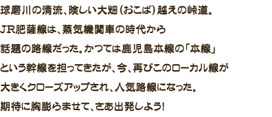 球磨川の清流、険しい大畑（おこば）越えの峠道。
JR肥薩線は、蒸気機関車の時代から話題の路線だった。かつては鹿児島本線の「本線」という幹線を担ってきたが、今、再びこのローカル線が大きくクローズアップされ、人気路線になった。期待に胸膨らませて、さあ出発しよう！