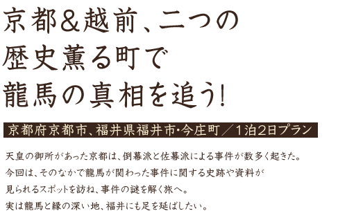 京都&越前、二つの歴史薫る町で龍馬の真相を追う！京都府京都市、福井県福井市・今庄町／1泊2日プラン 天皇の御所があった京都は、倒幕派と佐幕派による事件が数多く起きた。今回は、そのなかで龍馬が関わった事件に関する史跡や資料が見られるスポットを訪ね、事件の謎を解く旅へ。実は龍馬と縁の深い地、福井にも足を延ばしたい。