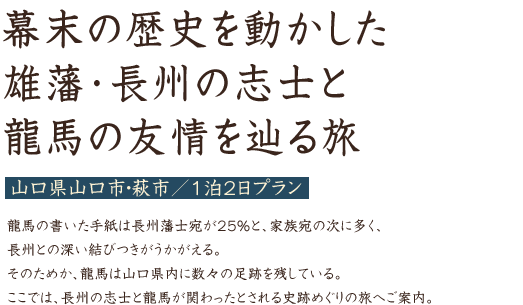 幕末の歴史を動かした雄藩･長州の志士と龍馬の友情を辿る旅 山口県山口市・萩市／1泊2日プラン 龍馬の書いた手紙は長州藩士宛が25％と、家族宛の次に多く、長州との深い結びつきがうかがえる。そのためか、龍馬は山口県内に数々の足跡を残している。ここでは、長州の志士と龍馬が関わったとされる史跡めぐりの旅へご案内。