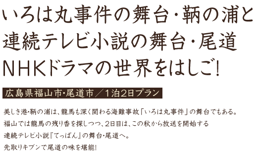 いろは丸事件の舞台･鞆の浦と連続テレビ小説の舞台･尾道 NHKドラマの世界をはしご！ 広島県福山市・尾道市／1泊2日プラン 美しき港・鞆の浦は、龍馬も深く関わる海難事故「いろは丸事件」の舞台でもある。福山では龍馬の残り香を探しつつ、2日目は、この秋から放送を開始する連続テレビ小説『てっぱん』の舞台・尾道へ。先取りキブンで尾道の味を堪能！