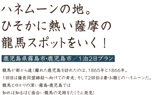 ハネムーンの地はもちろん、ひそかに熱い薩摩の龍馬スポットをいく！ 鹿児島県霧島市・鹿児島市／1泊2日プラン 龍馬が都から遠く離れた鹿児島を訪れたのは、1865年と1866年。1回目は薩長同盟締結へ向けての奔走、そして2回目は妻・お龍とのハネムーンだ。龍馬とゆかりの深い霧島・鹿児島では知れば知るほど面白い龍馬の足跡をたくさん発見！