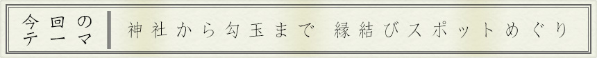 今回のテーマ｜神社から勾玉まで　縁結びスポットめぐり