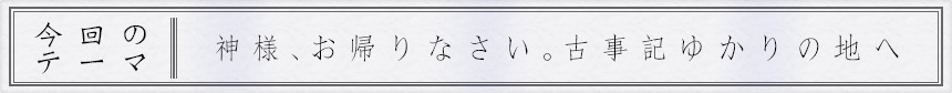 今回のテーマ｜神様、お帰りなさい。古事記ゆかりの地へ