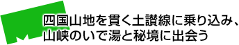 四国山地を貫く土讃線に乗り込み、山峡のいで湯と秘境に出会う