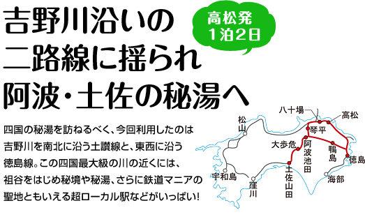 『吉野川沿いの
二路線に揺られ阿波･土佐の秘湯へ』四国の秘湯を訪ねるべく、今回利用したのは吉野川を南北に沿う土讃線と、東西に沿う徳島線。この四国最大級の川の近くには、祖谷をはじめ秘境や秘湯、さらに鉄道マニアの聖地ともいえる超ローカル駅などがいっぱい！